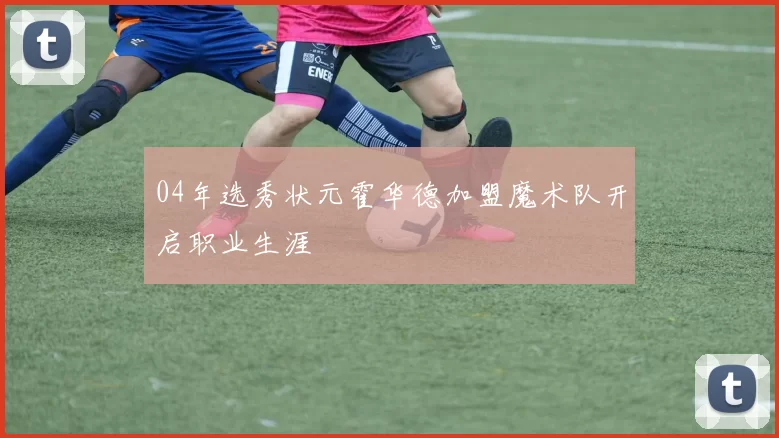 04年选秀状元霍华德加盟魔术队开启职业生涯