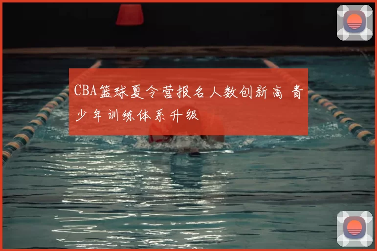 CBA篮球夏令营报名人数创新高 青少年训练体系升级