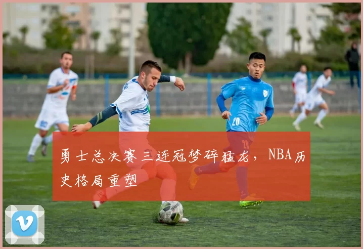 勇士总决赛三连冠梦碎猛龙，NBA历史格局重塑