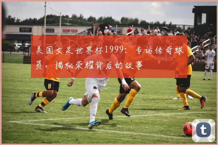 美国女足世界杯1999：专访传奇球员，揭秘荣耀背后的故事