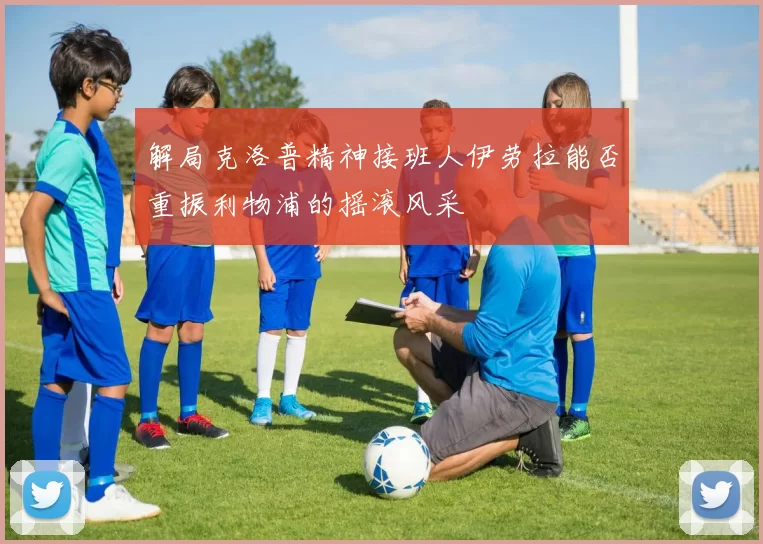 解局克洛普精神接班人伊劳拉能否重振利物浦的摇滚风采