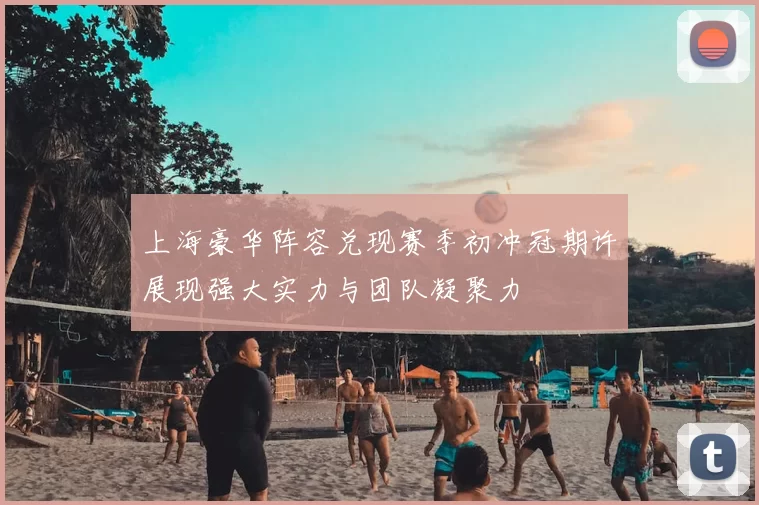 上海豪华阵容兑现赛季初冲冠期许展现强大实力与团队凝聚力