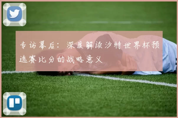 专访幕后：深度解读沙特世界杯预选赛比分的战略意义