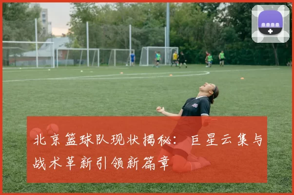 北京篮球队现状揭秘：巨星云集与战术革新引领新篇章