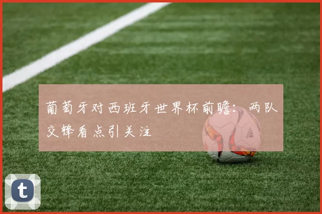 葡萄牙对西班牙世界杯前瞻:两队交锋看点引关注
