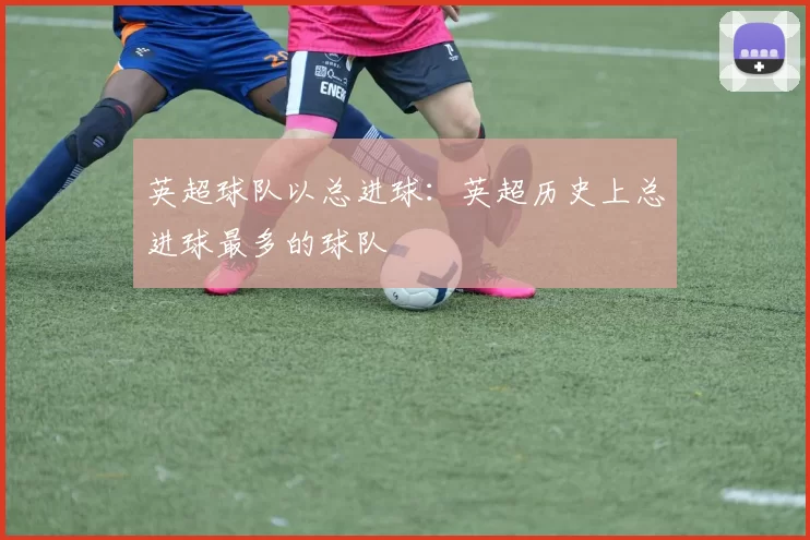 英超球队以总进球：英超历史上总进球最多的球队