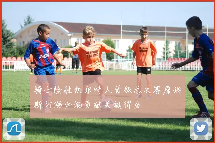 骑士险胜凯尔特人晋级总决赛詹姆斯打满全场贡献关键得分