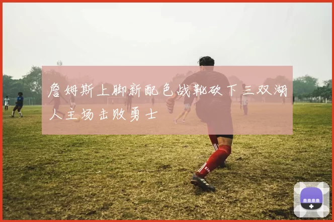 詹姆斯上脚新配色战靴砍下三双湖人主场击败勇士