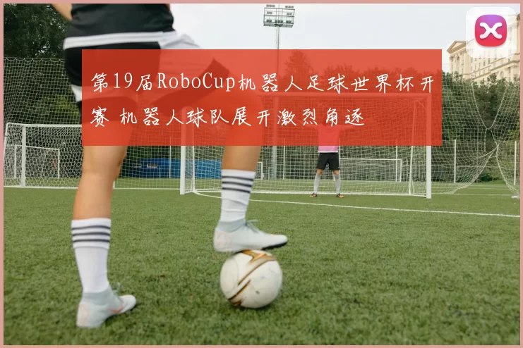 第19届RoboCup机器人足球世界杯开赛 机器人球队展开激烈角逐