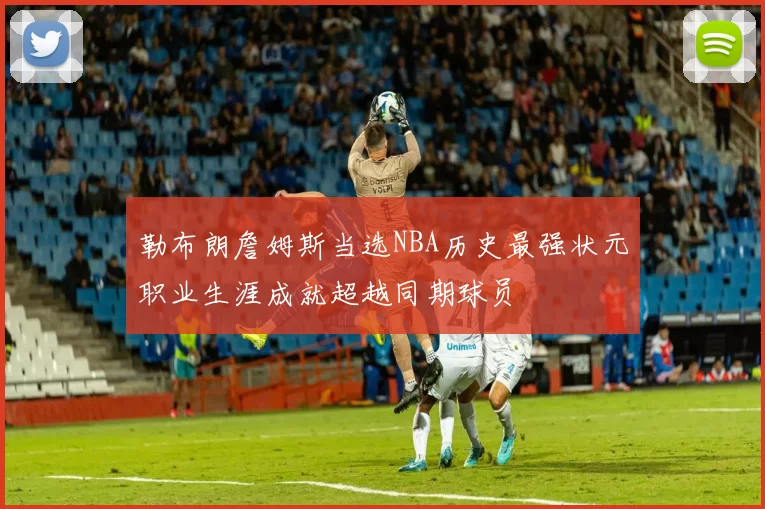 勒布朗詹姆斯当选NBA历史最强状元职业生涯成就超越同期球员
