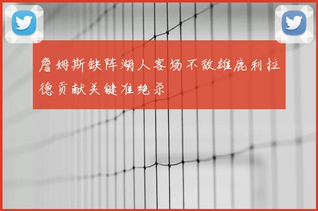 詹姆斯缺阵湖人客场不敌雄鹿利拉德贡献关键准绝杀