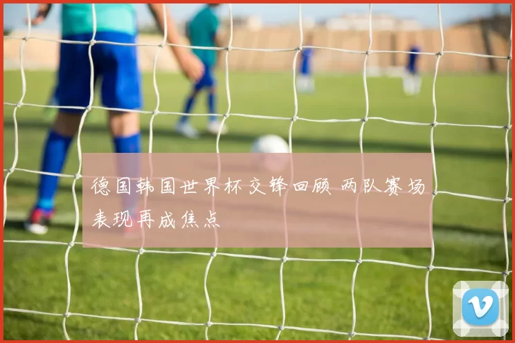 德国韩国世界杯交锋回顾 两队赛场表现再成焦点