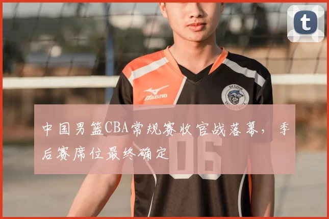 中国男篮CBA常规赛收官战落幕，季后赛席位最终确定