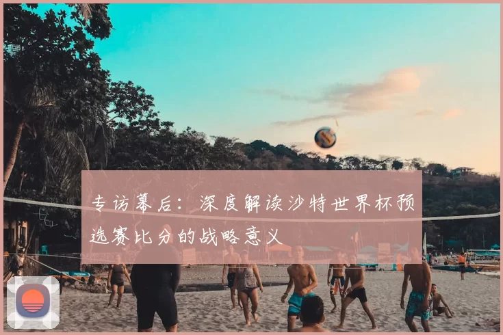 专访幕后：深度解读沙特世界杯预选赛比分的战略意义