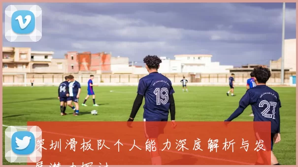 深圳滑板队个人能力深度解析与发展潜力探讨