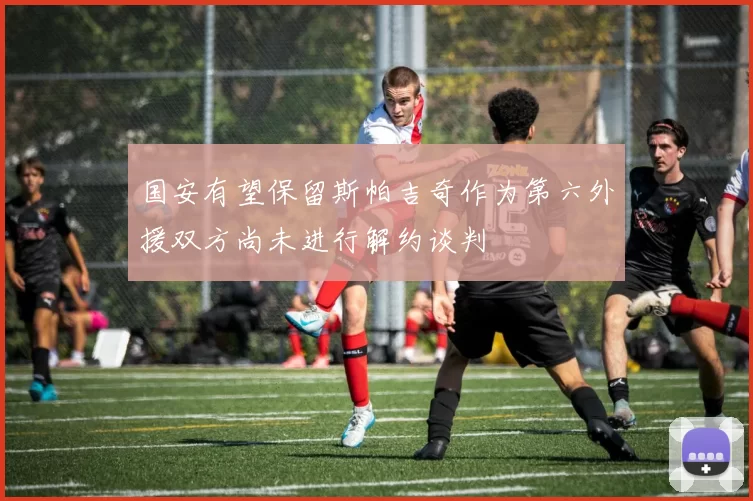 国安有望保留斯帕吉奇作为第六外援双方尚未进行解约谈判