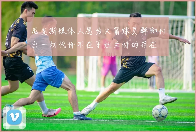 尼克斯媒体人愿为火箭球员群聊付出一切代价不在乎杜兰特的存在