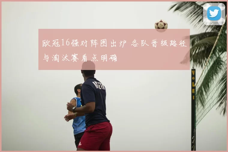 欧冠16强对阵图出炉 各队晋级路径与淘汰赛看点明确