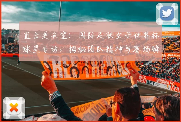 直击更衣室：国际足联女子世界杯球星专访，揭秘团队精神与赛场瞬间
