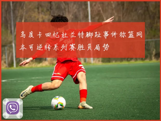 乌度卡回忆杜兰特脚趾事件称篮网本可逆转系列赛胜负局势