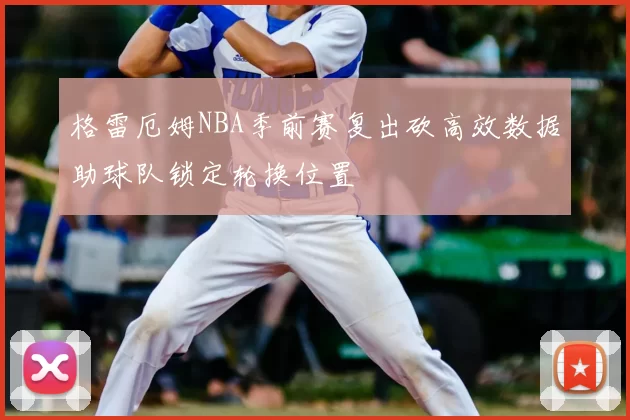 格雷厄姆NBA季前赛复出砍高效数据助球队锁定轮换位置