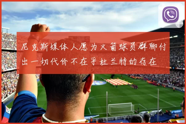 尼克斯媒体人愿为火箭球员群聊付出一切代价不在乎杜兰特的存在