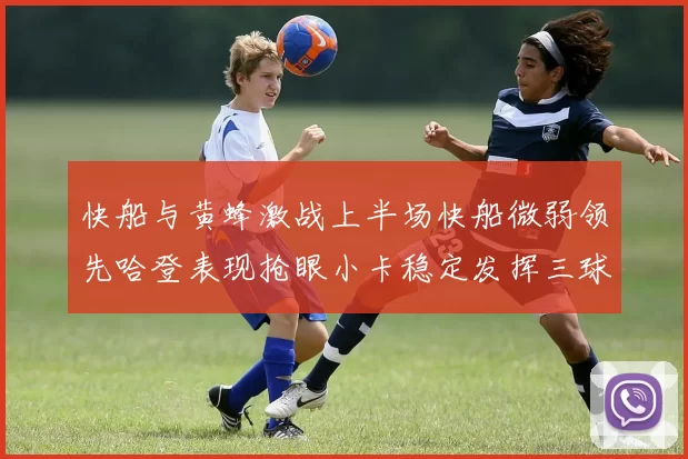 快船与黄蜂激战上半场快船微弱领先哈登表现抢眼小卡稳定发挥三球状态起伏