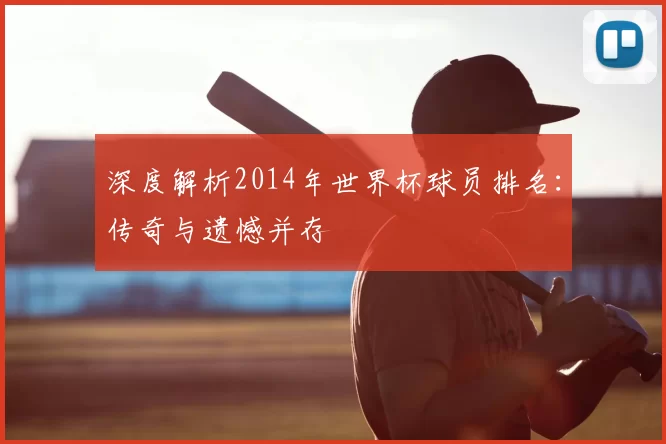 深度解析2014年世界杯球员排名：传奇与遗憾并存