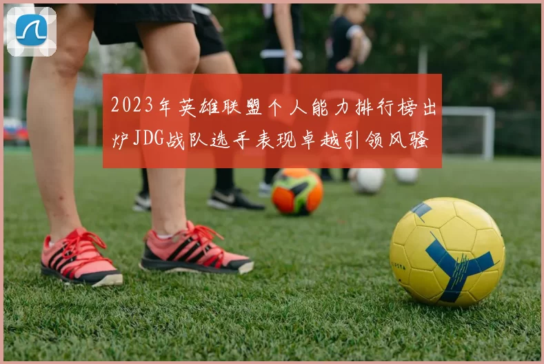 2023年英雄联盟个人能力排行榜出炉JDG战队选手表现卓越引领风骚