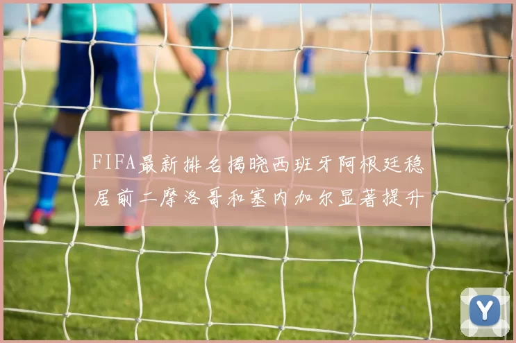 FIFA最新排名揭晓西班牙阿根廷稳居前二摩洛哥和塞内加尔显著提升