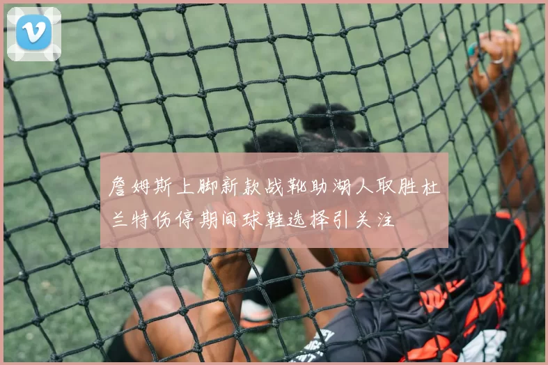 詹姆斯上脚新款战靴助湖人取胜杜兰特伤停期间球鞋选择引关注