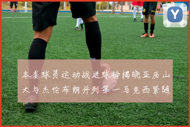 本季球员运动战进球榜揭晓亚历山大与杰伦布朗并列第一马克西紧随其后