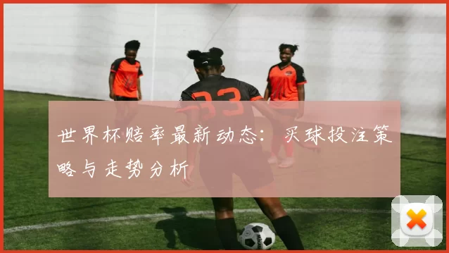 世界杯赔率最新动态:买球投注策略与走势分析