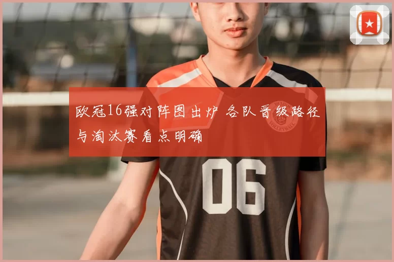 欧冠16强对阵图出炉 各队晋级路径与淘汰赛看点明确