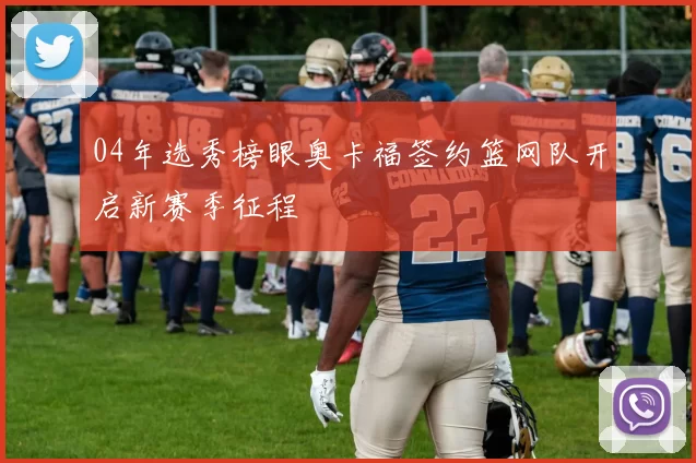 04年选秀榜眼奥卡福签约篮网队开启新赛季征程