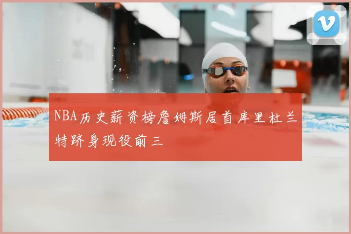 NBA历史薪资榜詹姆斯居首库里杜兰特跻身现役前三