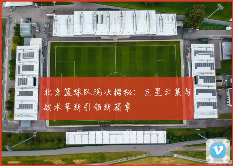 北京篮球队现状揭秘：巨星云集与战术革新引领新篇章