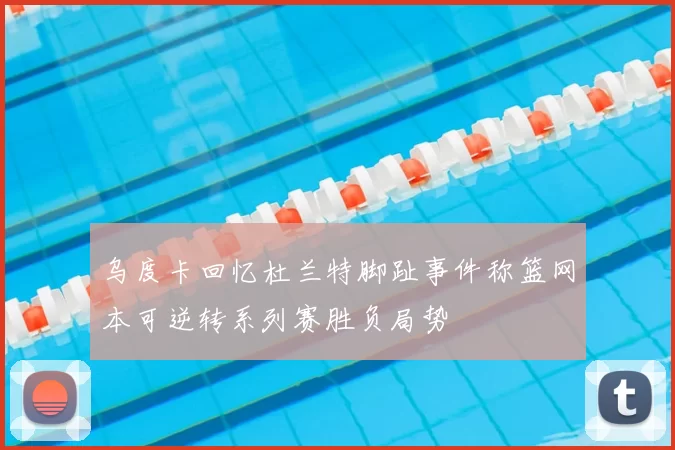 乌度卡回忆杜兰特脚趾事件称篮网本可逆转系列赛胜负局势
